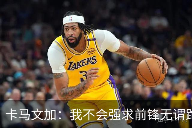 卡马文加：我不会强求前锋无谓跑动，我只会要求他们统治禁区