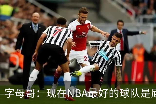 字母哥：现在NBA最好的球队是尼克斯，布伦森是最好的球员之一