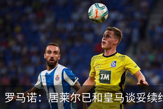 罗马诺：居莱尔已和皇马谈妥续约；库尔图瓦续约接近敲定